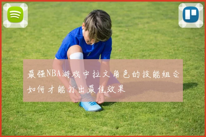 最强NBA游戏中拉文角色的技能组合如何才能打出最佳效果