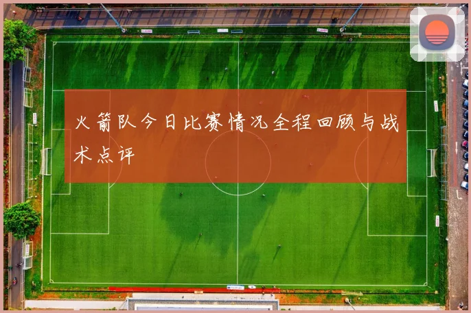 火箭队今日比赛情况全程回顾与战术点评