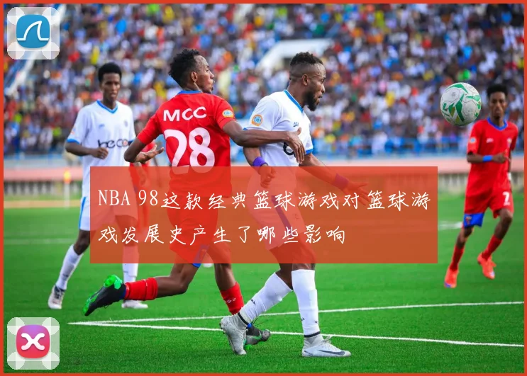 NBA 98这款经典篮球游戏对篮球游戏发展史产生了哪些影响