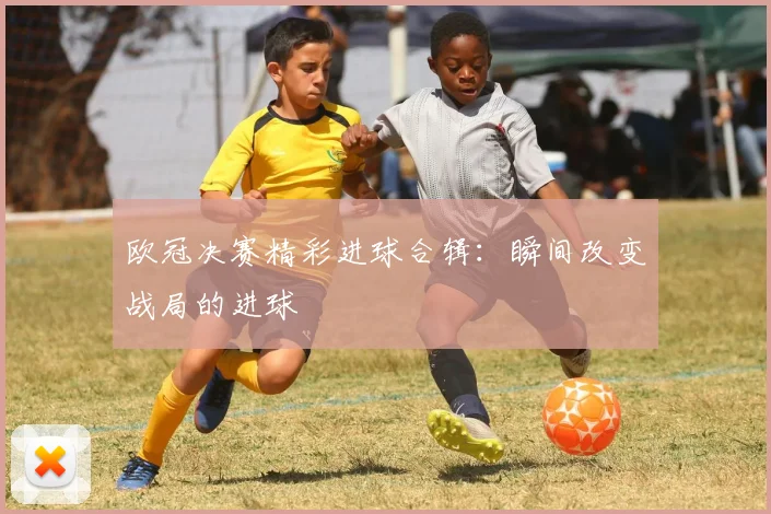 欧冠决赛精彩进球合辑:瞬间改变战局的进球