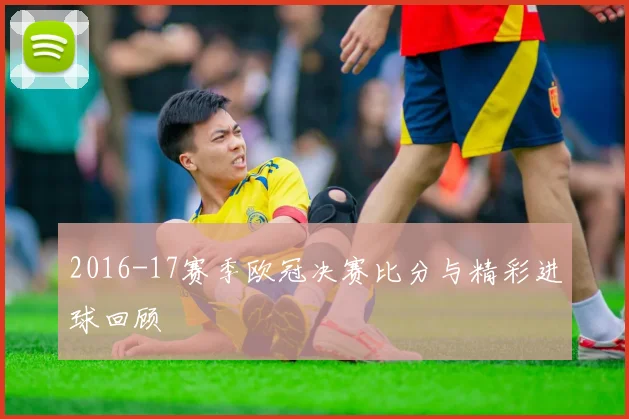 2016-17赛季欧冠决赛比分与精彩进球回顾