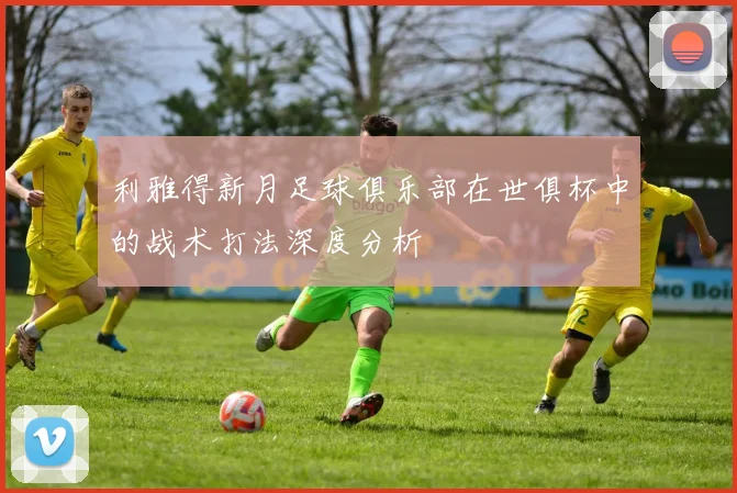 利雅得新月足球俱乐部在世俱杯中的战术打法深度分析