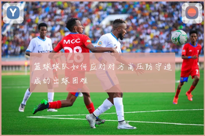 篮球球队如何应对对方高压防守造成的出球困难